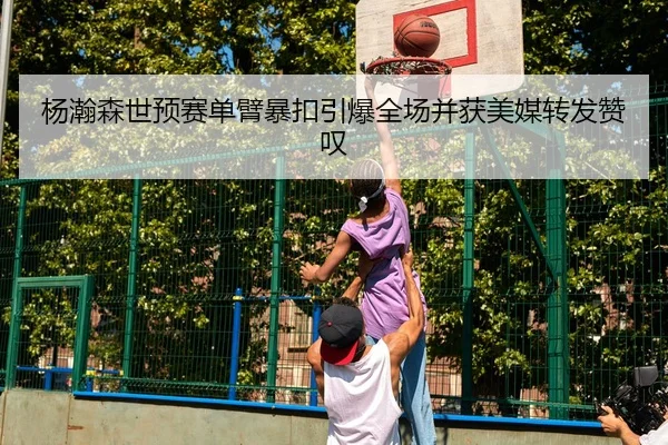 杨瀚森世预赛单臂暴扣引爆全场并获美媒转发赞叹